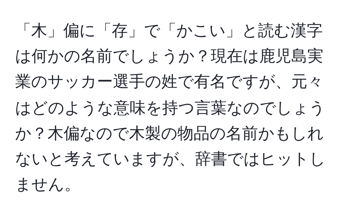 「木」偏に「存」で「かこい」と読む漢字は何かの名前でしょうか？現在は鹿児島実業のサッカー選手の姓で有名ですが、元々はどのような意味を持つ言葉なのでしょうか？木偏なので木製の物品の名前かもしれないと考えていますが、辞書ではヒットしません。