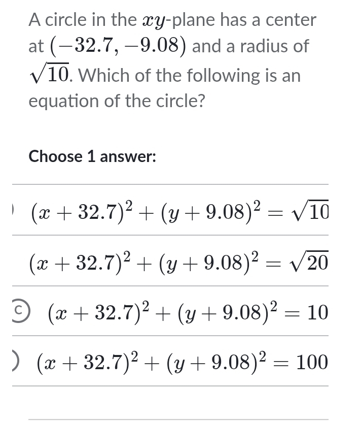 A circle in the xy -plane has a center
at (-32.7,-9.08) and a radius of
sqrt(10). Which of the following is an
equation of the circle?
Choose 1 answer:
(x+32.7)^2+(y+9.08)^2=sqrt(10)
(x+32.7)^2+(y+9.08)^2=sqrt(20)
3 (x+32.7)^2+(y+9.08)^2=10
) (x+32.7)^2+(y+9.08)^2=100