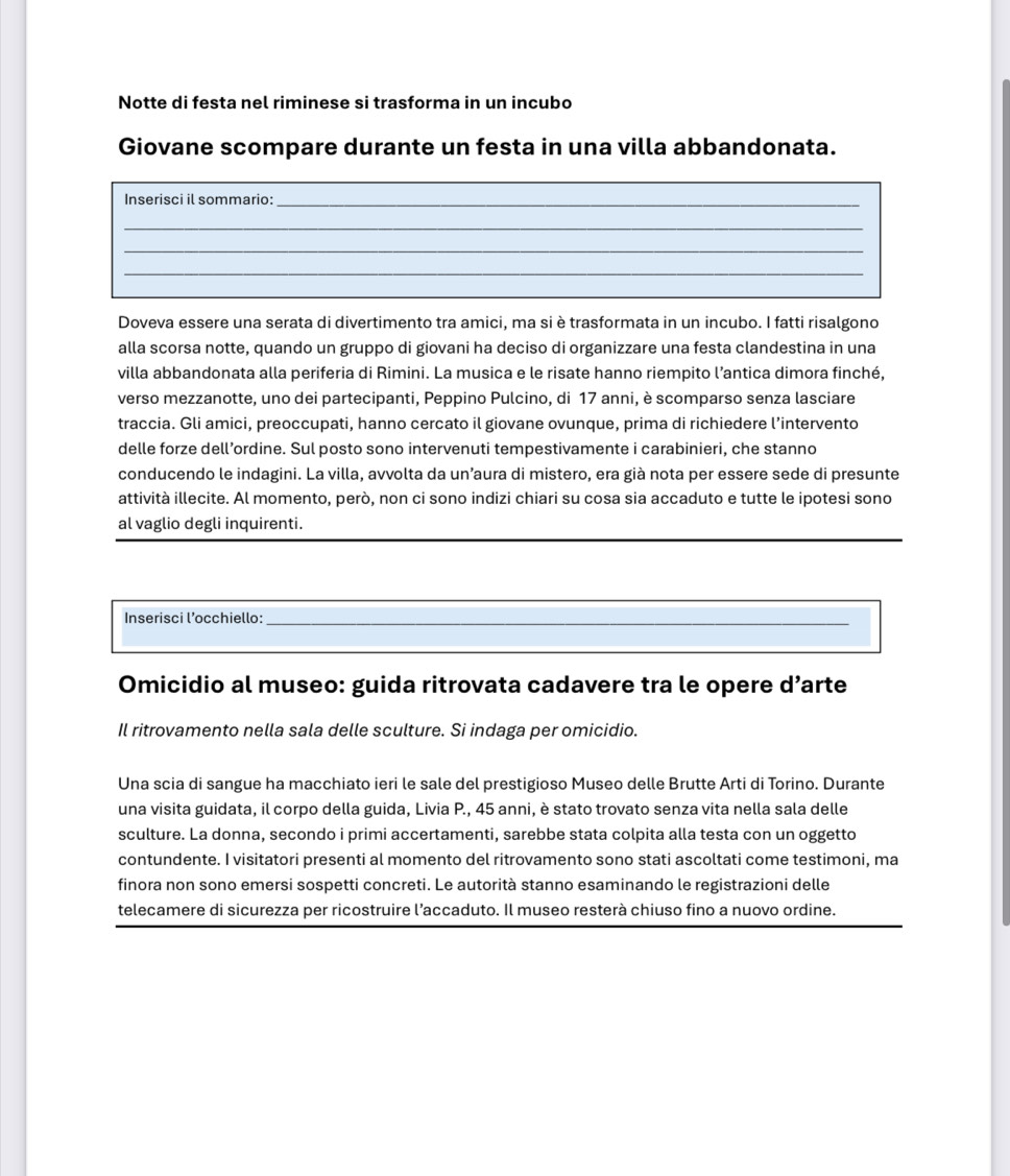 Notte di festa nel riminese si trasforma in un incubo
Giovane scompare durante un festa in una villa abbandonata.
_
Inserisci il sommario:_
_
_
_
Doveva essere una serata di divertimento tra amici, ma si è trasformata in un incubo. I fatti risalgono
alla scorsa notte, quando un gruppo di giovani ha deciso di organizzare una festa clandestina in una
villa abbandonata alla periferia di Rimini. La musica e le risate hanno riempito l’antica dimora finché,
verso mezzanotte, uno dei partecipanti, Peppino Pulcino, di 17 anni, è scomparso senza lasciare
traccia. Gli amici, preoccupati, hanno cercato il giovane ovunque, prima di richiedere l’intervento
delle forze dell’ordine. Sul posto sono intervenuti tempestivamente i carabinieri, che stanno
conducendo le indagini. La villa, avvolta da un’aura di mistero, era già nota per essere sede di presunte
attività illecite. Al momento, però, non ci sono indizi chiari su cosa sia accaduto e tutte le ipotesi sono
_
al vaglio degli inquirenti.
_
Inserisci l’occhiello:_
Omicidio al museo: guida ritrovata cadavere tra le opere d’arte
Il ritrovamento nella sala delle sculture. Si indaga per omicidio.
Una scia di sangue ha macchiato ieri le sale del prestigioso Museo delle Brutte Arti di Torino. Durante
una visita guidata, il corpo della guida, Livia P., 45 anni, è stato trovato senza vita nella sala delle
sculture. La donna, secondo i primi accertamenti, sarebbe stata colpita alla testa con un oggetto
contundente. I visitatori presenti al momento del ritrovamento sono stati ascoltati come testimoni, ma
finora non sono emersi sospetti concreti. Le autorità stanno esaminando le registrazioni delle
telecamere di sicurezza per ricostruire l’accaduto. Il museo resterà chiuso fino a nuovo ordine.