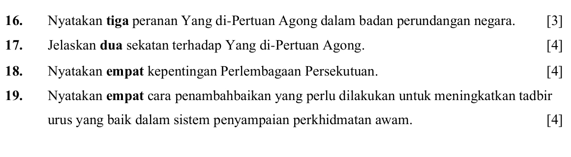 Nyatakan tiga peranan Yang di-Pertuan Agong dalam badan perundangan negara. [3] 
17. Jelaskan dua sekatan terhadap Yang di-Pertuan Agong. [4] 
18. Nyatakan empat kepentingan Perlembagaan Persekutuan. [4] 
19. Nyatakan empat cara penambahbaikan yang perlu dilakukan untuk meningkatkan tadbir 
urus yang baik dalam sistem penyampaian perkhidmatan awam. [4]