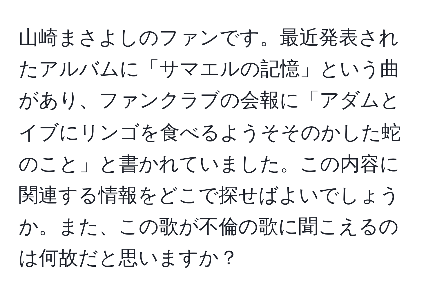 山崎まさよしのファンです。最近発表されたアルバムに「サマエルの記憶」という曲があり、ファンクラブの会報に「アダムとイブにリンゴを食べるようそそのかした蛇のこと」と書かれていました。この内容に関連する情報をどこで探せばよいでしょうか。また、この歌が不倫の歌に聞こえるのは何故だと思いますか？