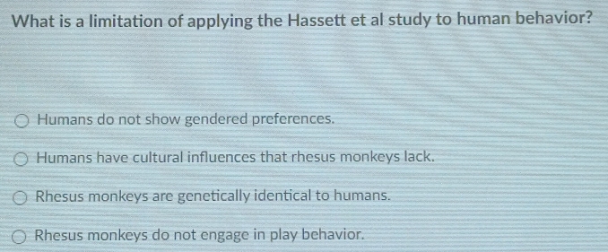 What is a limitation of applying the Hassett et al study to human behavior?
Humans do not show gendered preferences.
Humans have cultural influences that rhesus monkeys lack.
Rhesus monkeys are genetically identical to humans.
Rhesus monkeys do not engage in play behavior.