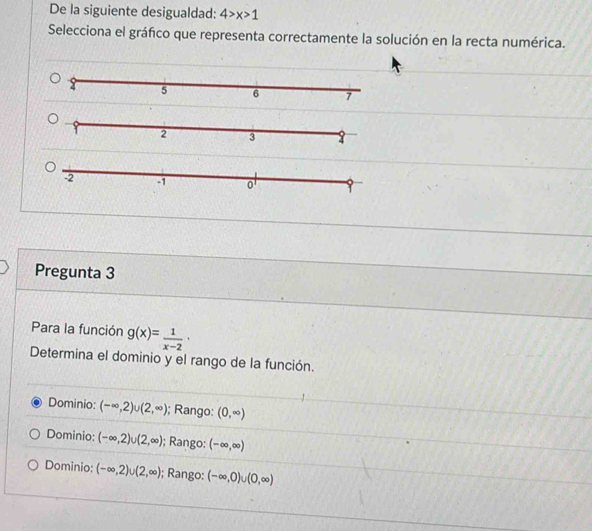 De la siguiente desigualdad: 4>x>1
Selecciona el gráfico que representa correctamente la solución en la recta numérica.
Pregunta 3
Para la función g(x)= 1/x-2 ·
Determina el dominio y el rango de la función.
Dominio: (-∈fty ,2)∪ (2,∈fty ); Rango: (0,∈fty )
Dominio: (-∈fty ,2)∪ (2,∈fty ); Rango: (-∈fty ,∈fty )
Dominio: (-∈fty ,2)∪ (2,∈fty ); Rango: (-∈fty ,0)∪ (0,∈fty )