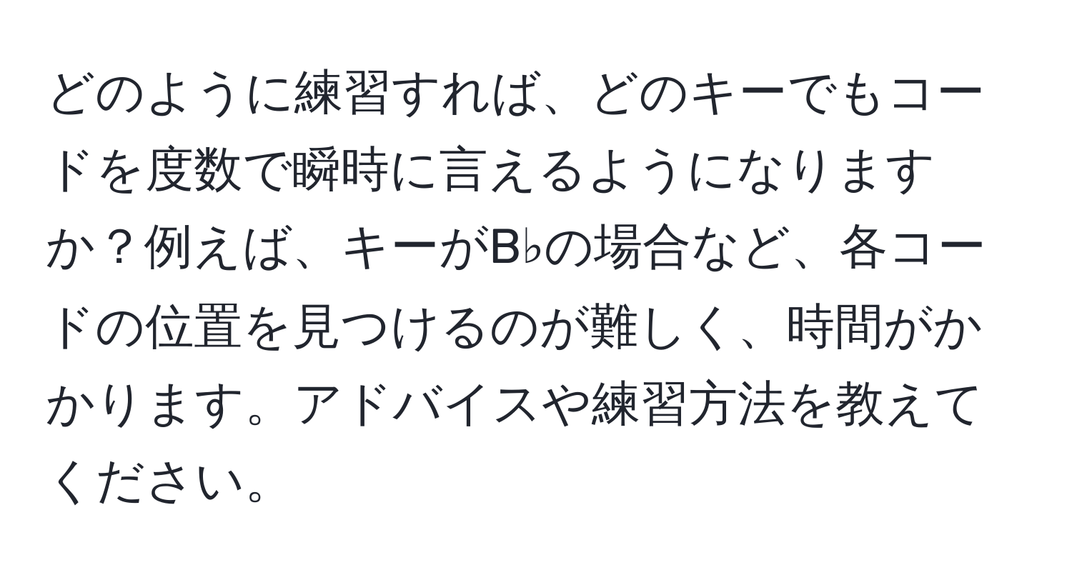 どのように練習すれば、どのキーでもコードを度数で瞬時に言えるようになりますか？例えば、キーがB♭の場合など、各コードの位置を見つけるのが難しく、時間がかかります。アドバイスや練習方法を教えてください。