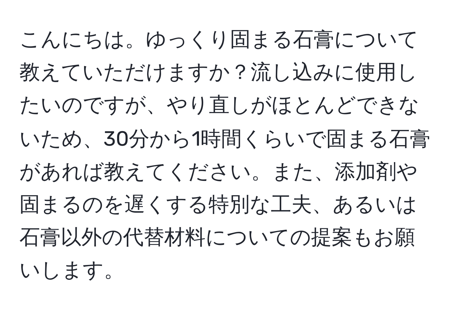 こんにちは。ゆっくり固まる石膏について教えていただけますか？流し込みに使用したいのですが、やり直しがほとんどできないため、30分から1時間くらいで固まる石膏があれば教えてください。また、添加剤や固まるのを遅くする特別な工夫、あるいは石膏以外の代替材料についての提案もお願いします。