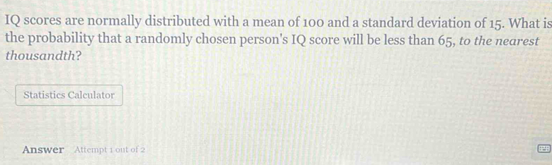 IQ scores are normally distributed with a mean of 100 and a standard deviation of 15. What is 
the probability that a randomly chosen person's IQ score will be less than 65, to the nearest 
thousandth? 
Statistics Calculator 
Answer Attempt 1 out of 2 41