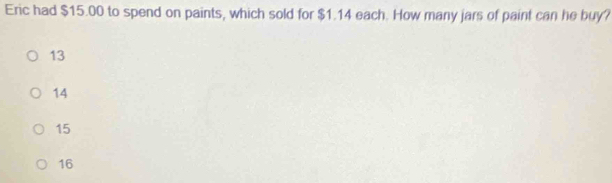 Eric had $15.00 to spend on paints, which sold for $1.14 each. How many jars of paint can he buy?
13
14
15
16