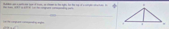 Builders use a particular type of truss, as shown to the right, for the top of a simple structure. In 
this truss, △ DEF △ DFU. List the congruent corresponding parts 
List the congruent comesponding angles
∠ FOE≌ ∠ □