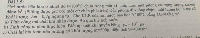 Bài 3.5: 
Hơi nước bão hoà ở nhiệt độ t=100°C chứa trong một xi lanh, dưới một pitông có trọng lượng không 
đáng kể. (Pitông được giữ bởi một cữ chắn phía trên) Đẩy pitông đi xuống chậm, một lượng hơi nước có 
khối lượng △ m=0,7g ngưng tụ. Cho KLR của hơi nước bão hoà ở 100°C bǎng D_o=0,6kg/m^3. 
a) Tính công mà chất khí nhận được. Bỏ qua thể tích nước 
b) Tính công ta phải thực hiện. Biết áp suất khí quyển bằng p_o=10^5(pa)
c) Giải lại bài toán nếu pitông có khổi lượng m=500g , diện tích S=400cm^2