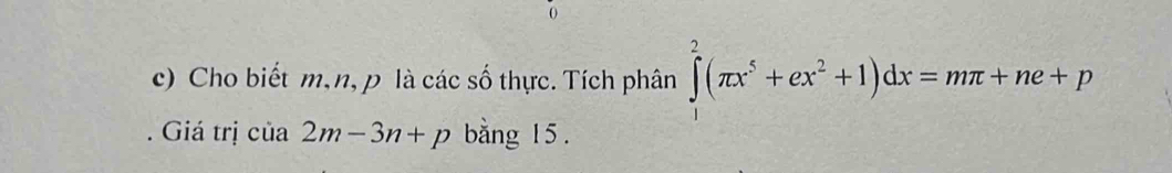 Cho biết m, n, p là các số thực. Tích phân ∈tlimits _1^(2(π x^5)+ex^2+1)dx=mπ +ne+p. Giá trị của 2m-3n+p bằng 15.