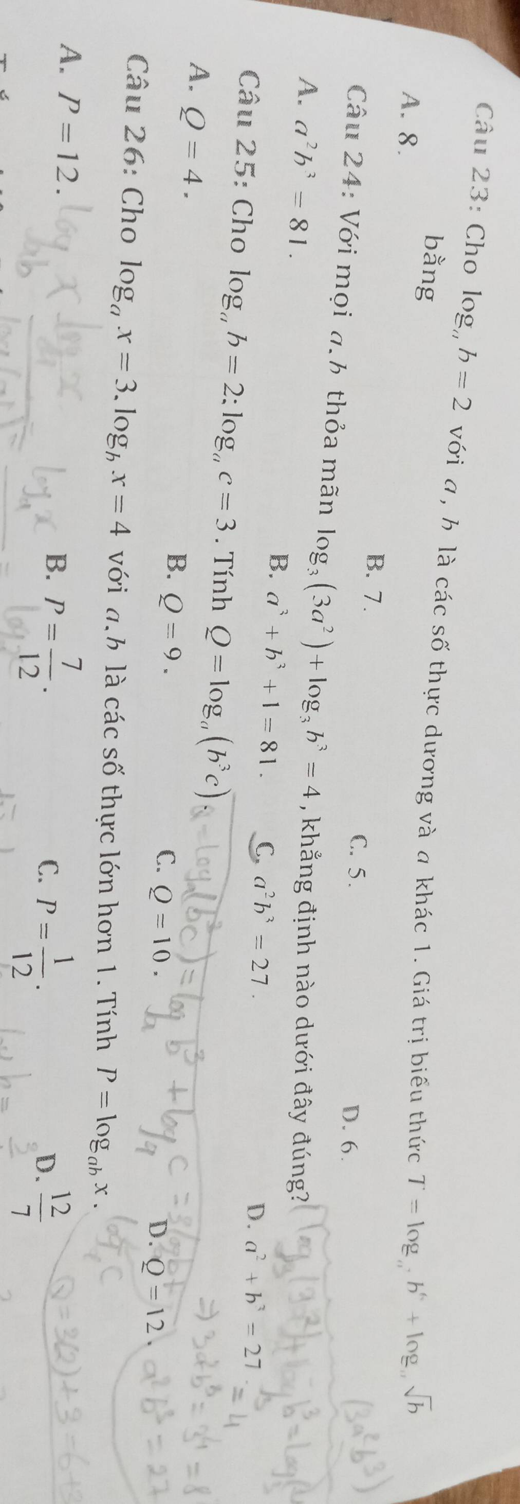 Cho log b=2 với a , h là các số thực dương và a khác 1. Giá trị biểu thức T=log _ab^6+log _asqrt(b)
bằng
A. 8. B. 7.
C. 5. D. 6.
Câu 24: Với mọi a.b thỏa mãn log _3(3a^2)+log _3b^3=4
A. a^2b^3=81. , khẳng định nào dưới đây đúng?
B. a^3+b^3+1=81. C, a^2b^3=27.
D. a^2+b^3=27
Câu 25: Cho log _ab=2:log _ac=3. Tính Q=log _a(b^3c)
A. Q=4.
B. Q=9.
C. Q=10.
D. Q=12
Câu 26: Cho log _ax=3.log _bx=4 với a.b là các số thực lớn hơn 1. Tính P=log _abx.
A. P=12. B. P= 7/12 . P= 1/12 . 
C.
D.  12/7 