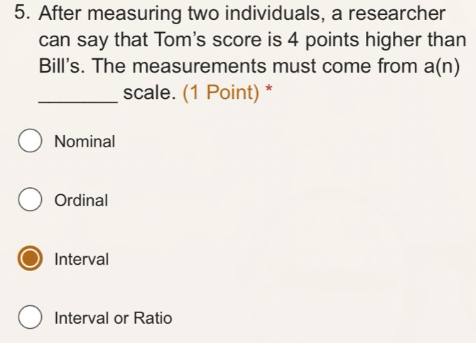 After measuring two individuals, a researcher
can say that Tom's score is 4 points higher than
Bill's. The measurements must come from a(n)
_scale. (1 Point) *
Nominal
Ordinal
Interval
Interval or Ratio