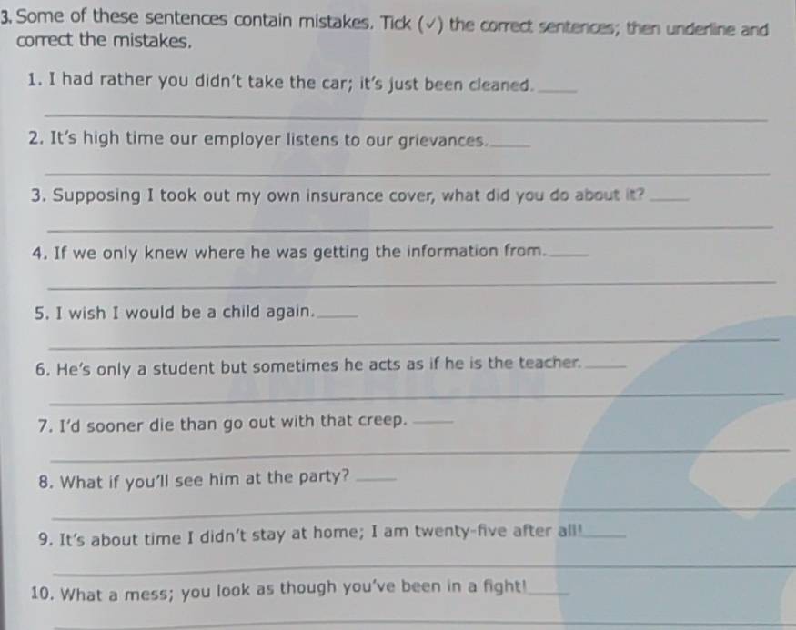 3, Some of these sentences contain mistakes. Tick (√) the correct sentences; then underline and 
correct the mistakes. 
1. I had rather you didn't take the car; it's just been cleaned._ 
_ 
2. It's high time our employer listens to our grievances._ 
_ 
3. Supposing I took out my own insurance cover, what did you do about it?_ 
_ 
4. If we only knew where he was getting the information from._ 
_ 
5. I wish I would be a child again._ 
_ 
6. He's only a student but sometimes he acts as if he is the teacher._ 
_ 
7. I'd sooner die than go out with that creep._ 
_ 
_ 
_ 
8. What if you'll see him at the party?_ 
_ 
_ 
9. It's about time I didn't stay at home; I am twenty-five after all!_ 
_ 
10. What a mess; you look as though you've been in a fight!_ 
_