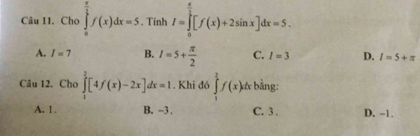 Chọ ∈tlimits _0^((frac π)2)f(x)dx=5. Tính I=∈tlimits _0^((frac π)2)[f(x)+2sin x]dx=5.
A. I=7 B. I=5+ π /2  C. I=3 D. I=5+π
Câu 12. Cho ∈tlimits _1^3[4f(x)-2x]dx=1. Khi đó ∈tlimits _1^2f(x)dx bằng:
A. 1. B. -3. C. 3. D. -1.