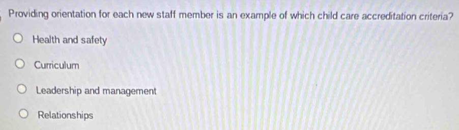 Providing orientation for each new staff member is an example of which child care accreditation criteria?
Health and safety
Curriculum
Leadership and management
Relationships