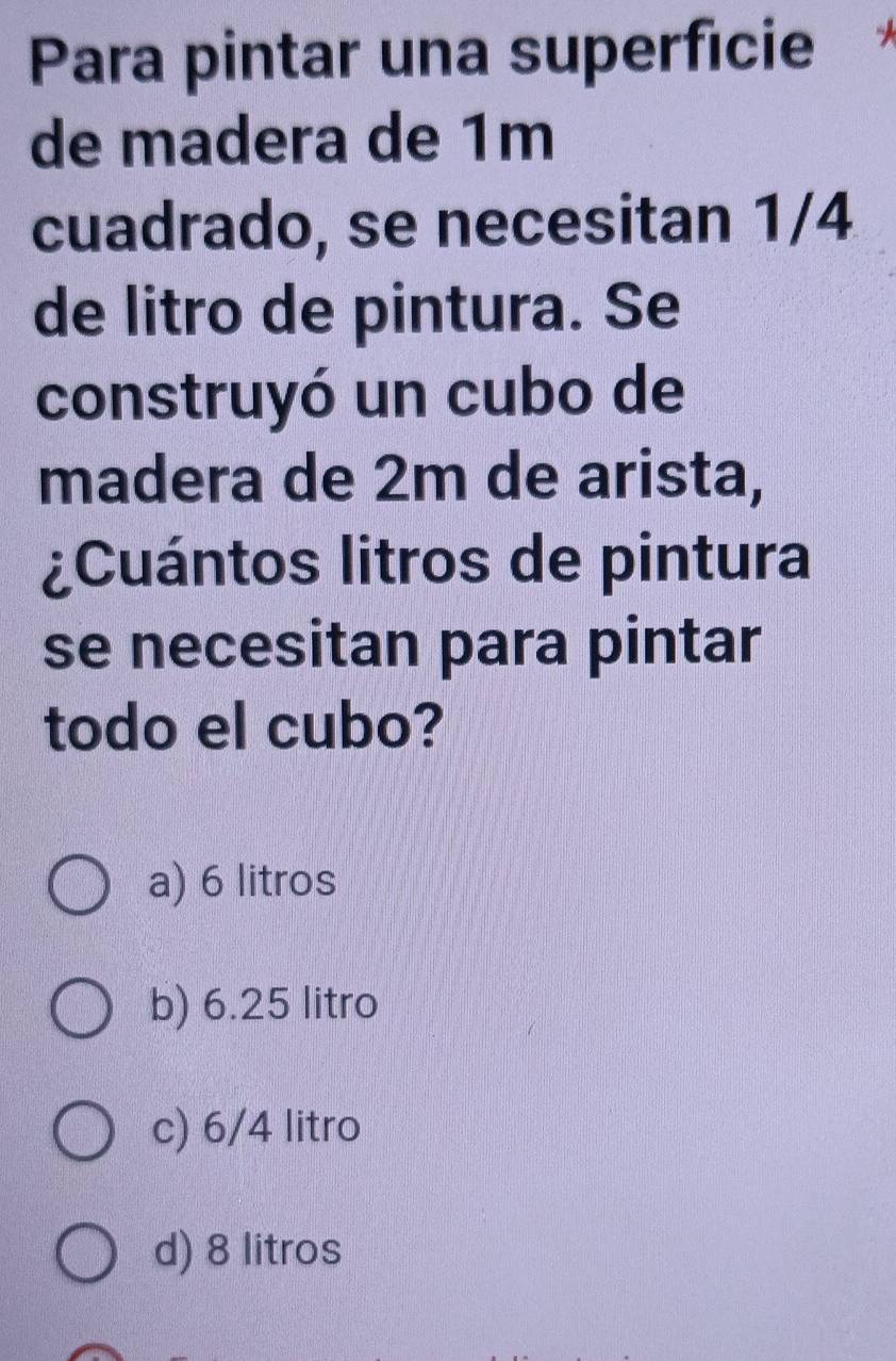 Para pintar una superfície
de madera de 1m
cuadrado, se necesitan 1/4
de litro de pintura. Se
construyó un cubo de
madera de 2m de arista,
¿Cuántos litros de pintura
se necesitan para pintar
todo el cubo?
a) 6 litros
b) 6.25 litro
c) 6/4 litro
d) 8 litros