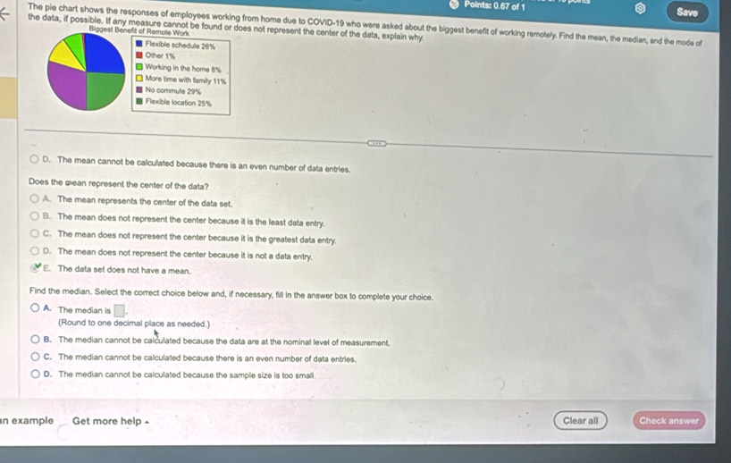 Points: 0.67 of 1 Save
the data, if possible. If any measure cannot be found or does not represent the center of the data, explain why The pie chart shows the responses of employees working from home due to COVID- 19 who were asked about the biggest benefit of working remotely. Find the mean, the median, and the mode of
fit of Remote Work
Flexible schedule 26%
Other 1%
Working in the home 8%
More time with family 11%
No commute 29%
Flexible location 25%
D. The mean cannot be calculated because there is an even number of data entries.
Does the mean represent the center of the data?
A. The mean represents the center of the data set.
B. The mean does not represent the center because it is the least data entry.
C. The mean does not represent the center because it is the greatest data entry
D. The mean does not represent the center because it is not a data entry.
E. The data set does not have a mean.
Find the median. Select the correct choice below and, if necessary, fill in the answer box to complete your choice.
A. The median is □. 
(Round to one decimal place as needed.)
B. The median cannot be calculated because the data are at the nominal level of measurement.
C. The median cannot be calculated because there is an even number of data entries.
D. The median cannot be calculated because the sample size is too small
n example Get more help Clear all Check answer