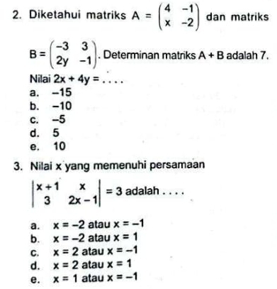 Diketahui matriks A=beginpmatrix 4&-1 x&-2endpmatrix dan matriks
B=beginpmatrix -3&3 2y&-1endpmatrix. Determinan matriks A+B adalah 7.
Nilai 2x+4y= ...
a. -15
b. -10
c. -5
d. 5
e. 10
3. Nilai x yang memenuhi persamaan
beginvmatrix x+1&x 3&2x-1endvmatrix =3 adalah . . . .
a. x=-2 atau x=-1
b. x=-2 atau x=1
C. x=2 atau x=-1
d. x=2 atau x=1
e. x=1 atau x=-1