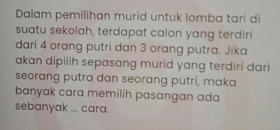 Dalam pemilihan murid untuk lomba tari di 
suatu sekolah, terdapat calon yang terdiri 
dari 4 orang putri dan 3 orang putra. Jika 
akan dipilih sepasang murid yang terdiri dari 
seorang putra dan seorang putri, maka 
banyak cara memilih pasangan ada 
sebanyak ... cara.