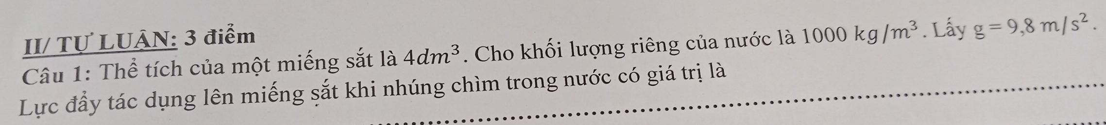 II/ Tự LUÂN: 3 điểm 
Câu 1: Thể tích của một miếng sắt là 4dm^3. Cho khối lượng riêng của nước là 1000kg/m^3. Lấy g=9,8m/s^2. 
Lực đầy tác dụng lên miếng sắt khi nhúng chìm trong nước có giá trị là