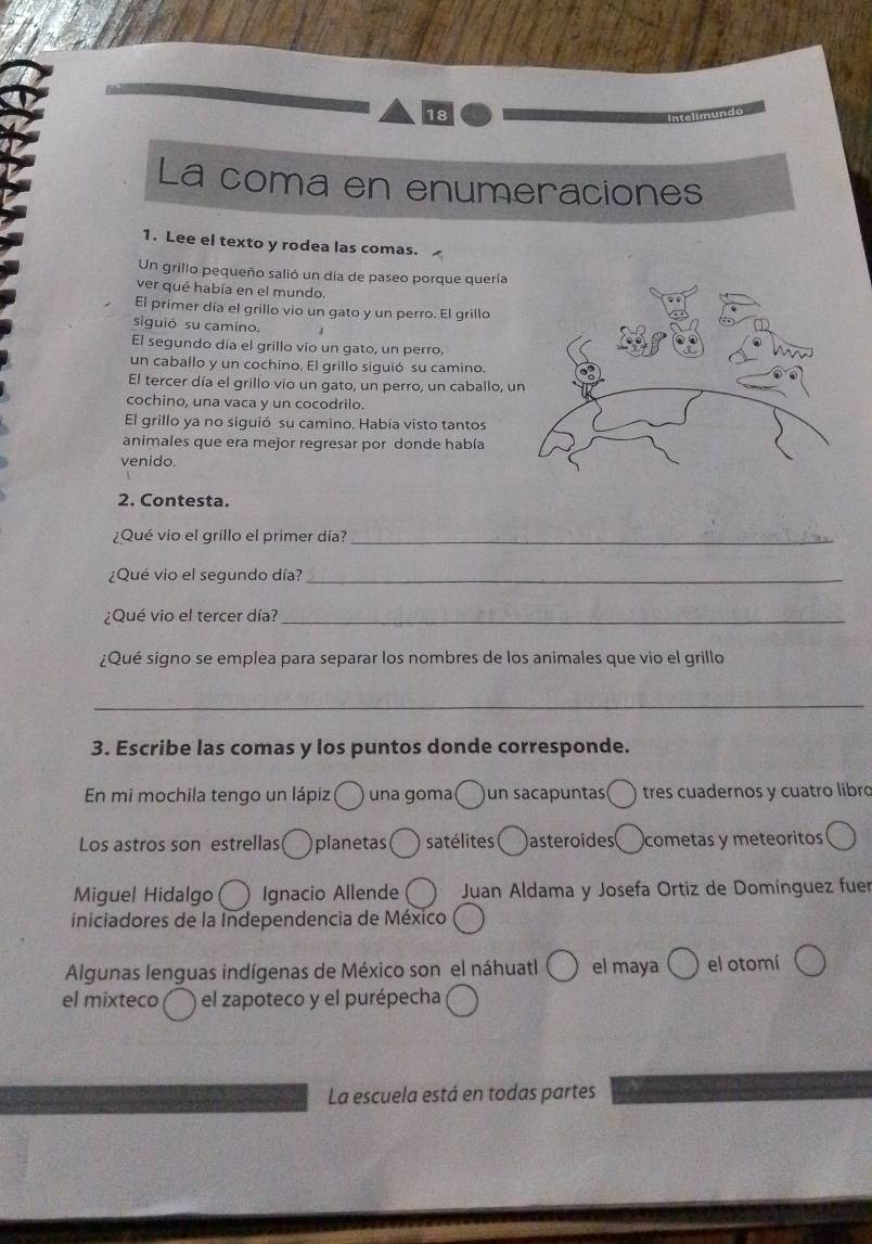 La coma en enumeraciones 
1. Lee el texto y rodea las comas. 
Un grillo pequeño salió un día de paseo porque quería 
ver qué había en el mundo. 
El primer día el grillo vio un gato y un perro. El grillo 
siguió su camino. 
El segundo día el grillo vio un gato, un perro, 
un caballo y un cochino. El grillo siguió su camino. 
El tercer día el grillo vio un gato, un perro, un caballo, u 
cochino, una vaca y un cocodrilo. 
El grillo ya no siguió su camino. Había visto tantos 
animales que era mejor regresar por donde había 
venido. 
2. Contesta. 
¿Qué vio el grillo el primer día?_ 
¿Que vio el segundo día?_ 
¿Qué vio el tercer día?_ 
¿Qué signo se emplea para separar los nombres de los animales que vio el grillo 
_ 
3. Escribe las comas y los puntos donde corresponde. 
En mi mochila tengo un lápiz una goma( )un sacapuntas( ) tres cuadernos y cuatro líbro 
Los astros son estrellas( planetas satélites asteroides cometas y meteoritos 
Miguel Hidalgo Ignacio Allende Juan Aldama y Josefa Ortiz de Domínguez fuer 
iniciadores de la Independencia de México 
Algunas lenguas indígenas de México son el náhuatl el maya el otomí 
el mixteco el zapoteco y el purépecha 
La escuela está en todas partes