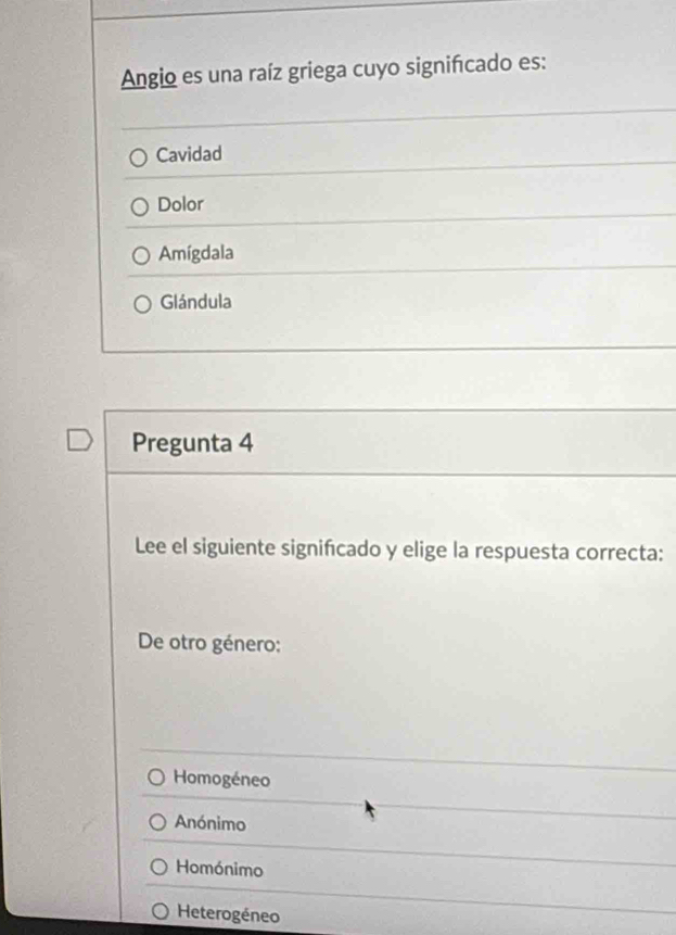 Angio es una raíz griega cuyo signifcado es:
Cavidad
Dolor
Amígdala
Glándula
Pregunta 4
Lee el siguiente significado y elige la respuesta correcta:
De otro género:
Homogéneo
Anónimo
Homónimo
Heterogéneo