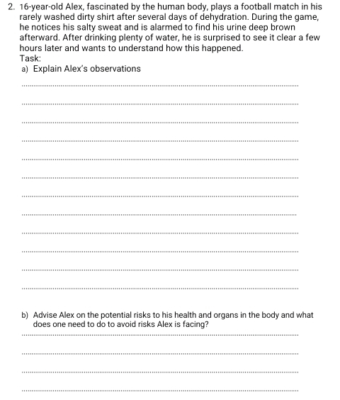 16-year-old Alex, fascinated by the human body, plays a football match in his 
rarely washed dirty shirt after several days of dehydration. During the game, 
he notices his salty sweat and is alarmed to find his urine deep brown 
afterward. After drinking plenty of water, he is surprised to see it clear a few 
hours later and wants to understand how this happened. 
Task: 
a) Explain Alex's observations 
_ 
_ 
_ 
_ 
_ 
_ 
_ 
_ 
_ 
_ 
_ 
_ 
b) Advise Alex on the potential risks to his health and organs in the body and what 
does one need to do to avoid risks Alex is facing? 
_ 
_ 
_ 
_