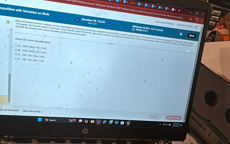 d=32881000&questionId=18dlushed=false&cld=594712&back=https://mylabschool.pearson.com/Sudent/MyCashbowd.ap
equalities with Variables on Both Question 18, *2.6.51 Part 1 of 2 HW Score: 88.89%, 16 of 18 points
Skechukwu Abraham 10/04/24 1540 PM
Describe the situation with a linear inequalify and then solve the inequality
〇 Paints: 0 of 1 Save
Molly and Denton from the computer services department are delivering several new computers to facully offices using the college stevator. The stevator has a mexmun capacity of 1100 poinds Molly wegthe
128 pounds, and Denton weighs 153 pounds. Each computer weighs 56 pounds. How many computers can Molly and Denton place on the elevator and thes sately ride with the compaters up t the nest foor
Choose the correct inequality below
) A. (128+153)x+56>1100
B. (128+153)x+56≤ 1100
C. 128+153+50x≤ 1100
D. 128+153+56x>1100
ew an example Get more help -
Search
a
Clear ali 1 0 (1 1 1.0