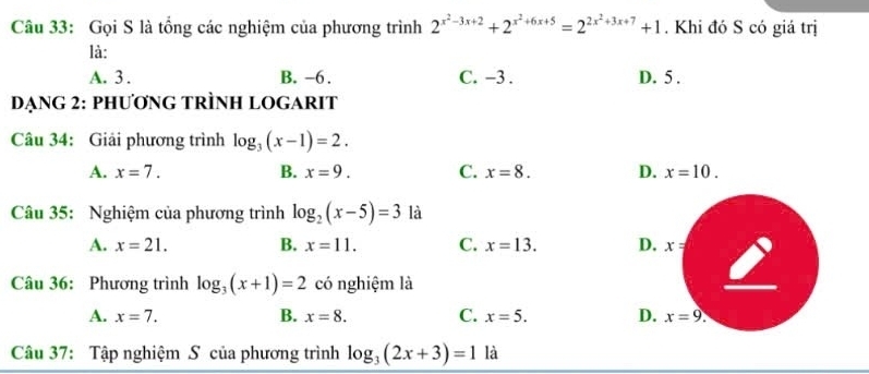 Gọi S là tổng các nghiệm của phương trình 2^(x^2)-3x+2+2^(x^2)+6x+5=2^(2x^2)+3x+7+1. Khi đó S có giá trị
là:
A. 3. B. -6. C. -3. D. 5.
DẠNG 2: PHƯƠNG TRÌNH LOGARIT
Câu 34: Giải phương trình log _3(x-1)=2.
A. x=7. B. x=9. C. x=8. D. x=10. 
Câu 35: Nghiệm của phương trình log _2(x-5)=3 là
A. x=21. B. x=11. C. x=13. D. x=
Câu 36: Phương trình log _3(x+1)=2 có nghiệm là
A. x=7. B. x=8. C. x=5. D. x=9. 
Câu 37: Tập nghiệm S của phương trình log _3(2x+3)=1 là