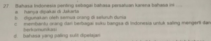 Bahasa Indonesia penting sebagai bahasa persatuan karena bahasa ini ....
a hanya dipakai di Jakarta
b. digunakan oleh semua orang di seluruh dunia
c membantu orang dari berbagai suku bangsa di Indonesia untuk saling mengerti dan
berkomunikasi
d. bahasa yang paling sulit dipelajari