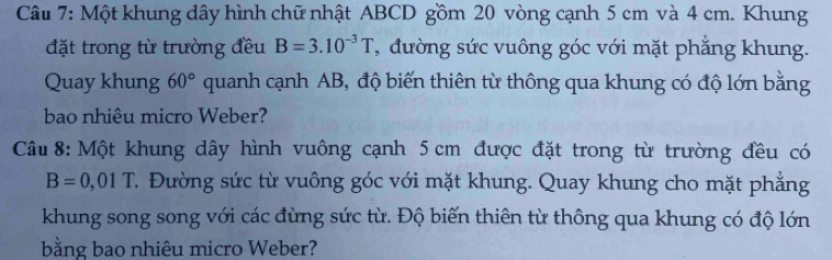 Một khung dây hình chữ nhật ABCD gồm 20 vòng cạnh 5 cm và 4 cm. Khung 
đặt trong từ trường đều B=3.10^(-3)T , đường sức vuông góc với mặt phăng khung. 
Quay khung 60° quanh cạnh AB, độ biến thiên từ thông qua khung có độ lớn bằng 
bao nhiêu micro Weber? 
Câu 8: Một khung dây hình vuông cạnh 5 cm được đặt trong từ trường đều có
B=0,01T 7. Đường sức từ vuông góc với mặt khung. Quay khung cho mặt phăng 
khung song song với các đừng sức từ. Độ biến thiên từ thông qua khung có độ lớn 
bằng bao nhiêu micro Weber?