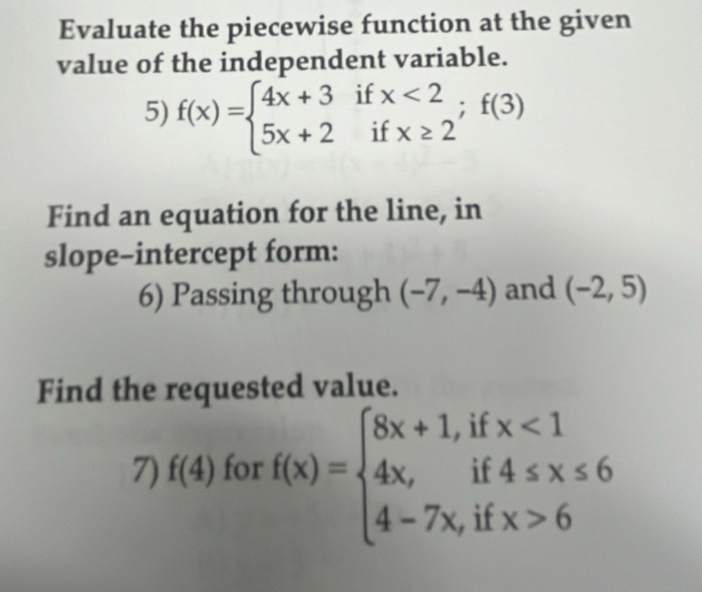 Evaluate the piecewise function at the given 
value of the independent variable. 
5) f(x)=beginarrayl 4x+3ifx<2 5x+2ifx≥ 2endarray.  ;f(3)
Find an equation for the line, in 
slope-intercept form: 
6) Passing through (-7,-4) and (-2,5)
Find the requested value. 
7) f(4) for f(x)=beginarrayl 8x+1,ifx<1 4x,if4≤ x≤ 6 4-7x,ifx>6endarray.