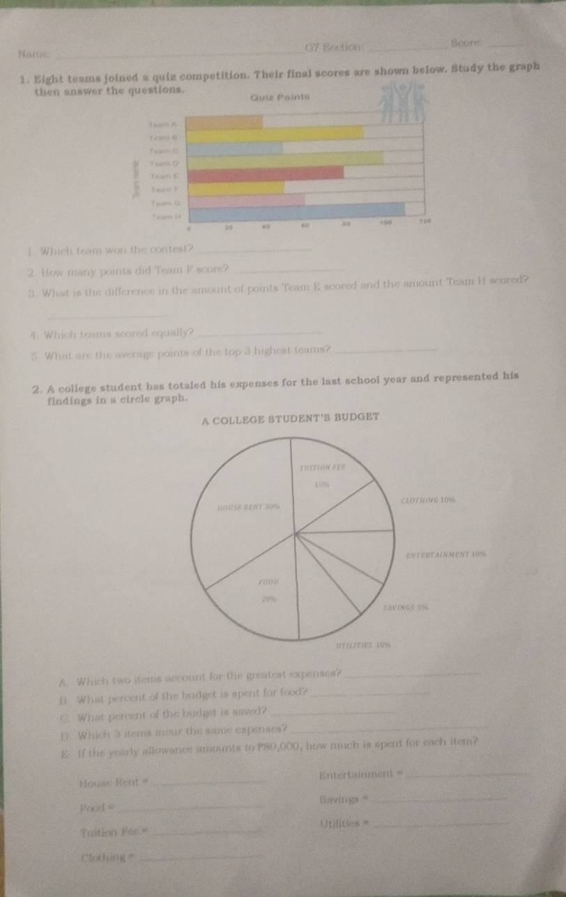 Năme: _G7 Section _Scuts_ 
1. Eight teams joined a quiz competition. Their final scores are shown below. Study the graph 
then answer 
1. Which team won the contest?_ 
2. How many points did Team F score?_ 
3. What is the difference in the amount of points Team E scored and the amount Team H scored? 
_ 
4. Which teams scored equally? 
_ 
5 What are the average points of the top 3 highest teams?_ 
2. A college student has totaled his expenses for the last school year and represented his 
findings in a circle graph. 
A COLLEGE STUDENT'S BUDGET 
A. Which two items account for the greatest expenses?_ 
B What percent of the budget is apent for food?_ 
C. What percent of the budget is saved?_ 
D. Whiich 3 items inour the sime expenses? 
_ 
E If the yearly allowance amounts to P80,000, how much is spent for each item? 
House Rent = _Entertainment =_ 
Prod =_ Savings=_ 
Tuition Fee " _Utilitios _ 
Clothing_