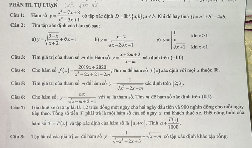 phần III. Tự luận
Câu 1: Hàm số y= (x^2-7x+8)/x^2-3x+1  có tập xác định D=R a;b ;a!= b. Khi đó hãy tính Q=a^3+b^3-4ab.
Câu 2: Tìm tập xác định của hàm số sau:
a) y=sqrt(frac 3-x)x+2+sqrt[3](x-1) b) y=frac x+2sqrt(x-2sqrt x-1) c) y=beginarrayl  1/x  sqrt(x+1)endarray. kh beginarrayr x≥ 1 ix<1endarray
kh
Câu 3: Tìm giá trị của tham số m đề: Hàm số y= (x+2m+2)/x-m  xác định trên (-1;0)
Câu 4: Cho hàm số f(x)= (2019x+2020)/x^2-2x+21-2m  , Tìm m để hàm số f(x) xác định với mọi x thuộc R .
Câu 5: Tìm giá trị của tham số m đề hàm số y= 1/sqrt(x^2-2x-m)  xác định trên [2;3].
Câu 6: Cho hàm số: y= mx/sqrt(x-m+2)-1  với m là tham số. Tìm m đề hàm số xác định trên (0;1).
Câu 7: Giá thuê xe ô tô tự lái là 1,2 triệu đồng một ngày cho hai ngày đầu tiên và 900 nghìn đồng cho mỗi ngày
tiếp theo. Tổng số tiền T phải trả là một hàm số của số ngày x mà khách thuê xe. Biết công thức của
hàm số T=T(x) và tập xác định của hàm số là [a;+∈fty ]. Tính a+ T(1)/1000 .
Câu 8: Tập tất cả các giá trị m đề hàm số y= 1/sqrt(-x^2-2x+3) +sqrt(x-m) có tập xác định khác tập rỗng.