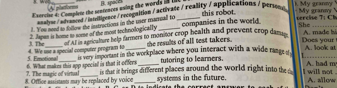 Web ). My granny 
platforms B. spaces 
Exercise 4: Complete the sentences using the words in II 
this robot. 
analyse / advanced / intelligence / recognition / activate / reality / applications / personaliy My granny 
1. You need to follow the instructions in the user manual to_ 
2. Japan is home to some of the most technologically _companies in the world. 
xercise 7: Ch 
She_ 
3. The of AI in agriculture help farmers to monitor crop health and prevent crop damage, 
A. made hi 
4. We use a special computer program to the results of all test takers. 
Does your 
A. look at 
5. Emotional is very important in the workplace where you interact with a wide range of 
I. 
6. What makes this app special is that it offers _tutoring to learners. A. had m 
7. The magic of virtual is that it brings different places around the world right into the c I will not 
8. Office assistants may be replaced by voice _systems in the future. A. allow