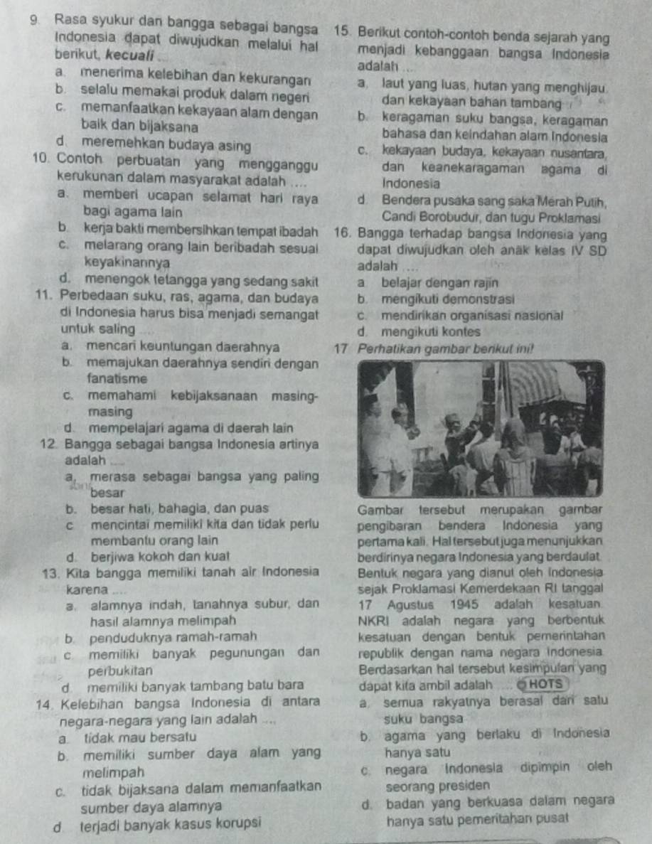 Rasa syukur dan bangga sebagai bangsa 15. Berikut contoh-contoh benda sejarah yang
Indonesia dapat diwujudkan melalui hal menjadi kebanggaan bangsa Indonesia
berikut, kecuali
adalah
a menerima kelebihan dan kekurangan a laut yang luas, hutan yang menghijau.
b. selalu memakai produk dalam negeri dan kekayaan bahan tambang
c. memanfaatkan kekayaan alam dengan b. keragaman suku bangsa, keragaman
baik dan bijaksana bahasa dan keindahan alam Indonesia
d meremehkan budaya asing c. kekayaan budaya, kekayaan nusantara,
10. Contoh perbuatan yang mengganggu dan keanekaragaman agama di
kerukunan dalam masyarakat adalah .... Indonesia
a. memberi ucapan selamat hari raya d. Bendera pusaka sang saka Mérah Putih,
bagi agama lain Candi Borobudur, dan tugu Proklamasi
b. kerja bakti membersihkan tempat ibadah 16. Bangga terhadap bangsa Indonesia yang
c. melarang orang lain beribadah sesual dapat diwujudkan oleh anäk kelas IV SD
keyakinannya adalah
d. menengok tetangga yang sedang sakit a belajar dengan rajin
11. Perbedaan suku, ras, agama, dan budaya b. mengikuti demonstrasi
di Indonesia harus bisa menjadi semangat c. mendirikan organisasi nasional
untuk saling d. mengikuti kontes
a. mencari keuntungan daerahnya 17 Perhatikan gambar berikul ini!
b. memajukan daerahnya sendiri dengan
fanatisme
c. memahami kebijaksanaan masing-
masing
d. mempelajari agama di daerah Iain
12. Bangga sebagai bangsa Indonesia artinya
adalah
a, merasa sebagai bangsa yang paling
besar
b. besar hati, bahagia, dan puas Gambar tersebut merupakan gambar
c mencintai memiliki kita dan tidak perlu pengibaran bendera Indonesia yang
membantu orang lain pertama kali. Hal tersebut juga menunjukkan
d. berjiwa kokoh dan kuat berdirinya negara Indonesia yang berdaulat
13. Kita bangga memiliki tanah air Indonesia Bentuk negara yang dianut oleh indonesia
karena sejak Proklamasi Kemerdekaan RI tanggal
a. alamnya indah, tanahnya subur, dan 17 Agustus 1945 adalah kesatuan.
hasil alamnya melimpah NKRI adalah negara yang berbentuk
b. penduduknya ramah-ramah kesatuan dengan bentuk pemerintahan
c memiliki banyak pegunungan dan republik dengan nama negara indonesia.
perbukitan Berdasarkan hal tersebut kesimpulan yang
d memiliki banyak tambang batu bara dapat kita ambil adalah ∴○HOTS
14. Kelebihan bangsa Indonesia di antara a semua rakyatnya berasal dan satu
negara-negara yang lain adalah .... suku bangsa
a tidak mau bersatu b. agama yang berlaku di Indonesia
b. memiliki sumber daya alam yang hanya satu
melimpah c. negara Indonesia dipimpin oleh
c. tidak bijaksana dalam memanfaatkan seorang presiden
sumber daya alamnya d. badan yang berkuasa dalam negara
d terjadi banyak kasus korupsi hanya satu pemeritahan pusat