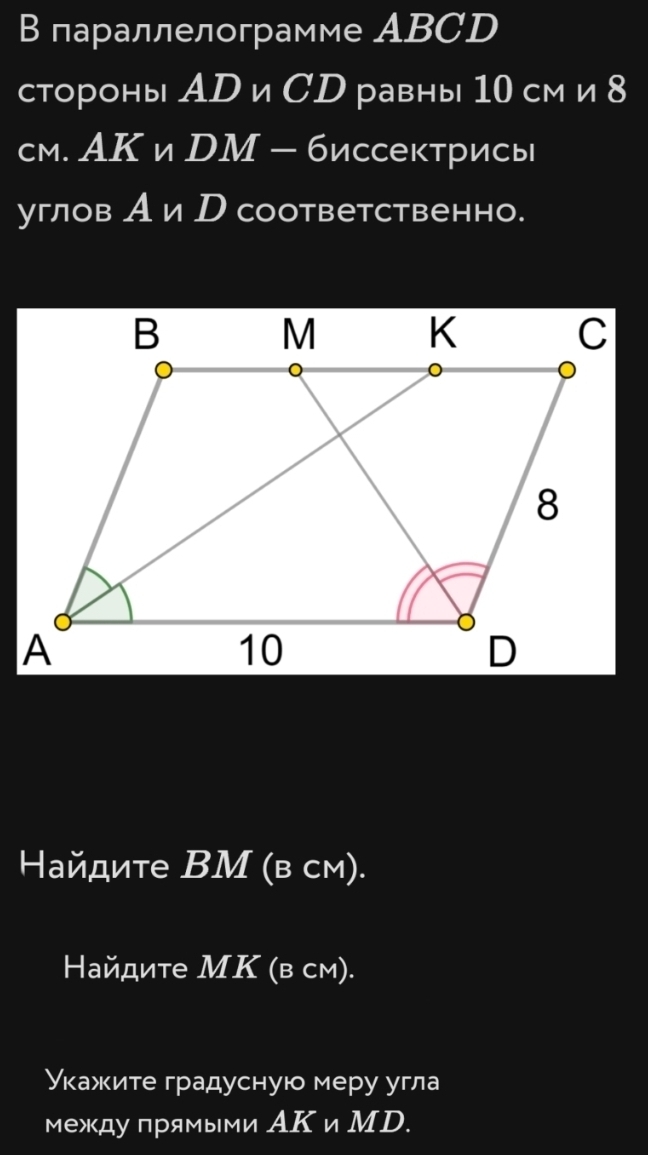 В параллелограмме ABCD
стороны АD и СD равны 10 см и 8
см. АКи DМ - биссектрисы 
углов Аи р соответственно. 
Ηайдите ВМ (в см). 
Найдите МΚ (в см). 
Укажите градусную меру угла 
между прямыми АΚ и МD.