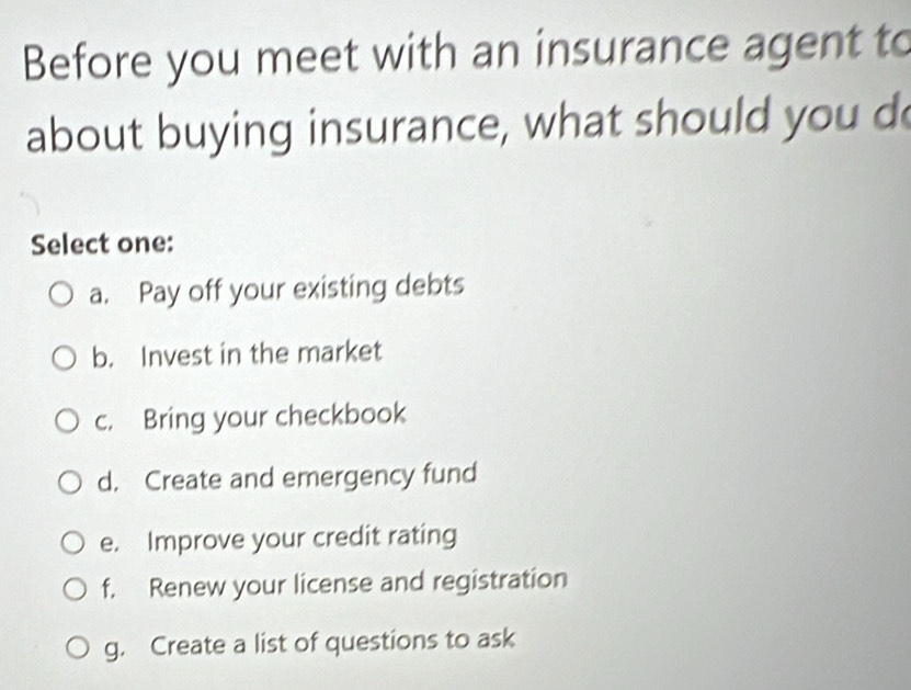 Before you meet with an insurance agent to
about buying insurance, what should you do
Select one:
a. Pay off your existing debts
b. Invest in the market
c. Bring your checkbook
d. Create and emergency fund
e. Improve your credit rating
f. Renew your license and registration
g. Create a list of questions to ask