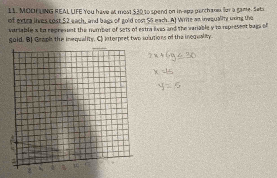 MODELING REAL LIFE You have at most $30 to spend on in-app purchases for a game. Sets 
of extra lives cost $2 each, and bags of gold cost $6 each. A) Write an inequality using the 
variable x to represent the number of sets of extra lives and the variable y to represent bags of 
gold. B) Graph the inequality. C) Interpret two solutions of the inequality.