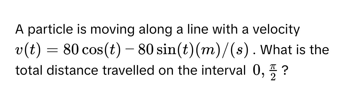 A particle is moving along a line with a velocity $v(t) = 80 cos(t) - 80 sin(t) (m)/(s)$. What is the total distance travelled on the interval $0,  π/2 $?