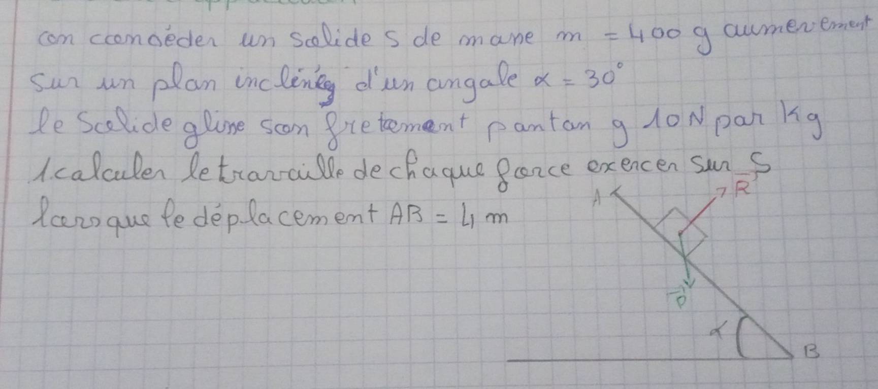 com coomoeden un solide s de mane m=400 g awmerement 
sun un plan incleneg dun angale alpha =30°
He Scolide glone scon gcetement pantan g 10N pan kg 
A. calculen Retranaile dechaque Bance exercen sun s 
Rcans que fe deplacement AB=4m
A 
7 R 
D 
B