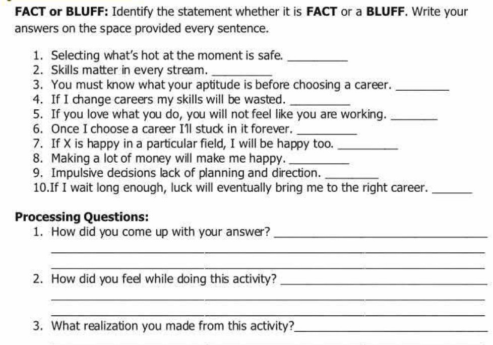 FACT or BLUFF: Identify the statement whether it is FACT or a BLUFF. Write your 
answers on the space provided every sentence. 
1. Selecting what’s hot at the moment is safe._ 
2. Skills matter in every stream._ 
3. You must know what your aptitude is before choosing a career._ 
4. If I change careers my skills will be wasted._ 
5. If you love what you do, you will not feel like you are working._ 
6. Once I choose a career Ill stuck in it forever._ 
7. If X is happy in a particular field, I will be happy too._ 
8. Making a lot of money will make me happy._ 
9. Impulsive decisions lack of planning and direction._ 
10.If I wait long enough, luck will eventually bring me to the right career._ 
Processing Questions: 
1. How did you come up with your answer?_ 
_ 
_ 
2. How did you feel while doing this activity?_ 
_ 
_ 
3. What realization you made from this activity?_