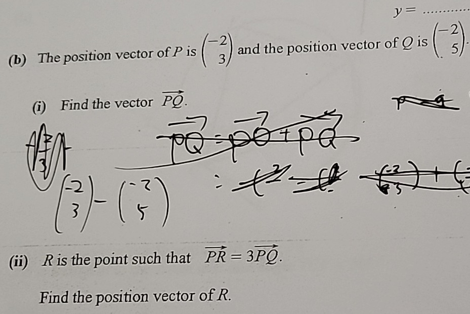 y=
(b) The position vector of P is beginpmatrix -2 3endpmatrix and the position vector of Q is beginpmatrix -2 5endpmatrix. 
(i) Find the vector vector PQ. 
(ii) R is the point such that vector PR=3vector PQ. 
Find the position vector of R.