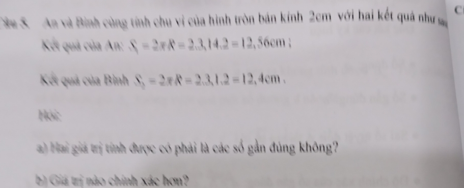 Sa S An và Bình cùng tính chu vi của hình tròn bán kính 2cm với hai kết quá như sa 
Kết quả của An: S_1=2π R=2.3, 14.2=12,56cm : 
Kết quá của Bình S_3=2π R=2.3, 1.2=12,4cm. 
Hội: 
) Hai giá trị tính được có phải là các số gần đúng không? 
b) Giá trị nào chính xác hơn?