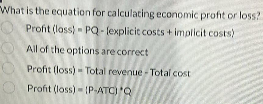 What is the equation for calculating economic proft or loss?
Proft (loss)equiv PQ -(explic :it costs + implicit costs)
All of the options are correct
Proft (loss)= Total revenue - Total cost
Profit (loss)equiv (P-ATC)^*Q