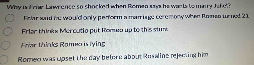 Why is Friar Lawrence so shocked when Romeo says he wants to marry Juliet?
Friar said he would only perform a marriage ceremony when Romeo turned 21
Friar thinks Mercutio put Romeo up to this stunt
Friar thinks Romeo is lying
Romeo was upset the day before about Rosaline rejecting him