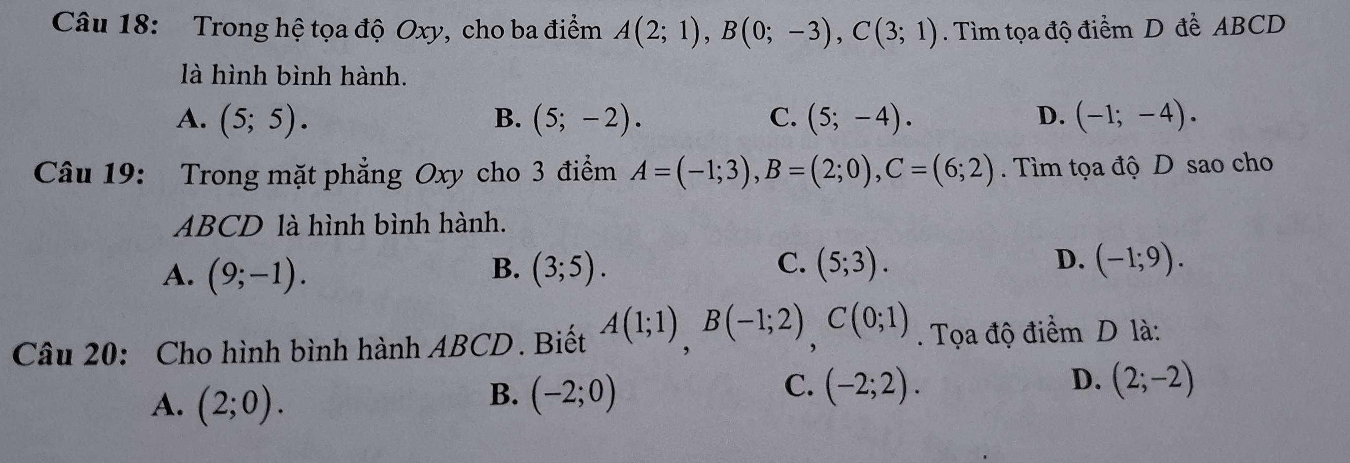 Trong hệ tọa độ Oxy, cho ba điểm A(2;1), B(0;-3), C(3;1). Tìm tọa độ điểm D để ABCD
là hình bình hành.
A. (5;5). B. (5;-2). C. (5;-4). D. (-1;-4). 
Câu 19: Trong mặt phẳng Oxy cho 3 điểm A=(-1;3), B=(2;0), C=(6;2). Tìm tọa độ D sao cho
ABCD là hình bình hành.
C.
D.
A. (9;-1). (3;5). (5;3). (-1;9). 
B.
Câu 20: Cho hình bình hành ABCD. Biết A(1;1), B(-1;2), C(0;1). Tọa độ điểm D là:
A. (2;0).
B. (-2;0)
C. (-2;2). D. (2;-2)