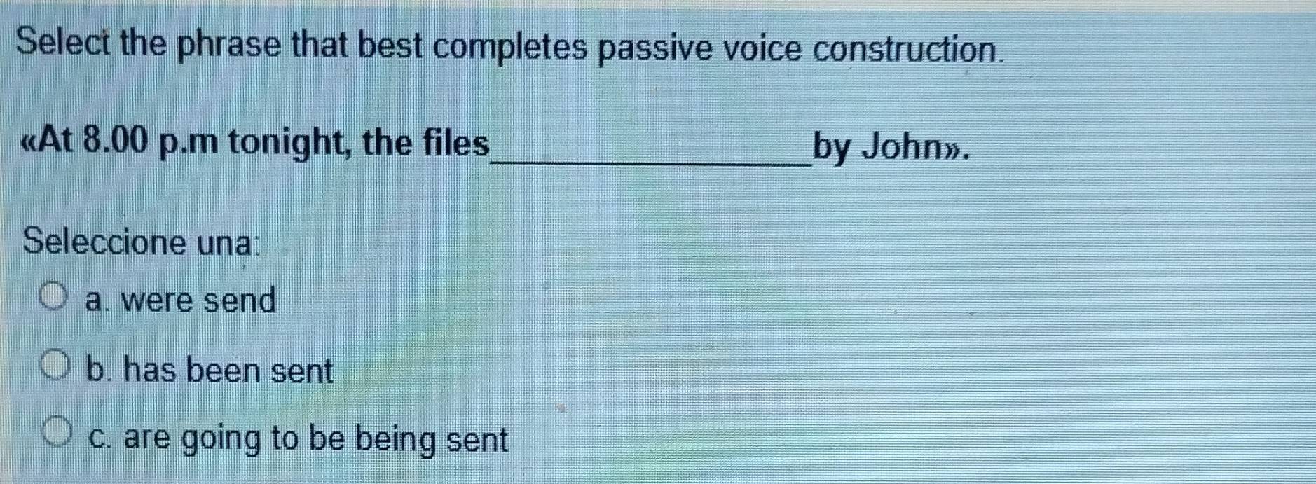 Select the phrase that best completes passive voice construction.
«At 8.00 p.m tonight, the files_ by John».
Seleccione una:
a. were send
b. has been sent
c. are going to be being sent