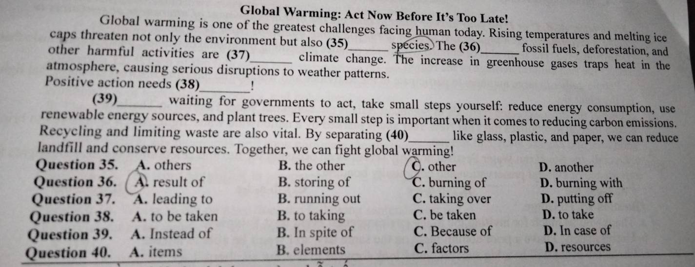 Global Warming: Act Now Before It’s Too Late!
Global warming is one of the greatest challenges facing human today. Rising temperatures and melting ice
caps threaten not only the environment but also (35) species. The (36) fossil fuels, deforestation, and
other harmful activities are (37)_ climate change. The increase in greenhouse gases traps heat in the
atmosphere, causing serious disruptions to weather patterns.
Positive action needs (38)_ !
(39)_ waiting for governments to act, take small steps yourself: reduce energy consumption, use
renewable energy sources, and plant trees. Every small step is important when it comes to reducing carbon emissions.
Recycling and limiting waste are also vital. By separating (40)_ like glass, plastic, and paper, we can reduce
landfill and conserve resources. Together, we can fight global warming!
Question 35. A. others B. the other Ö. other D. another
Question 36. A. result of B. storing of C. burning of D. burning with
Question 37. A. leading to B. running out C. taking over D. putting off
Question 38. A. to be taken B. to taking C. be taken D. to take
Question 39. A. Instead of B. In spite of C. Because of D. In case of
Question 40. A. items B. elements C. factors D. resources