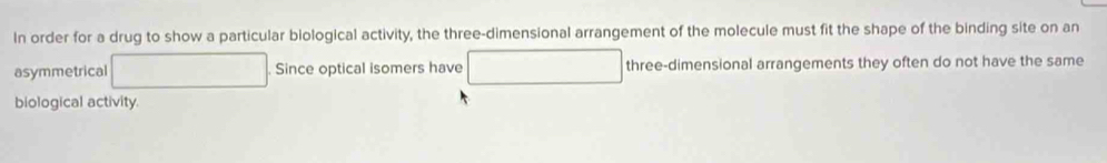 In order for a drug to show a particular biological activity, the three-dimensional arrangement of the molecule must fit the shape of the binding site on an 
asymmetrical Since optical isomers have three-dimensional arrangements they often do not have the same 
biological activity.